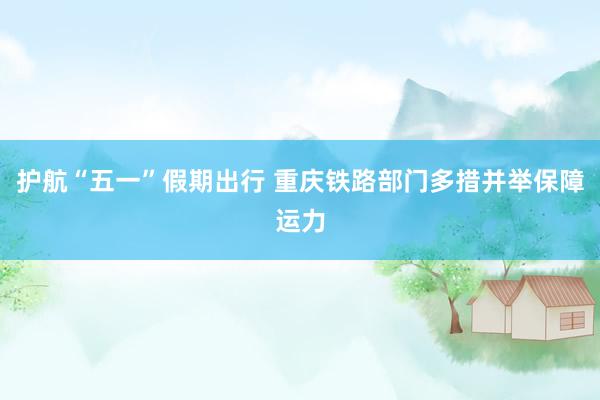 护航“五一”假期出行 重庆铁路部门多措并举保障运力