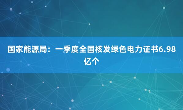 国家能源局：一季度全国核发绿色电力证书6.98亿个