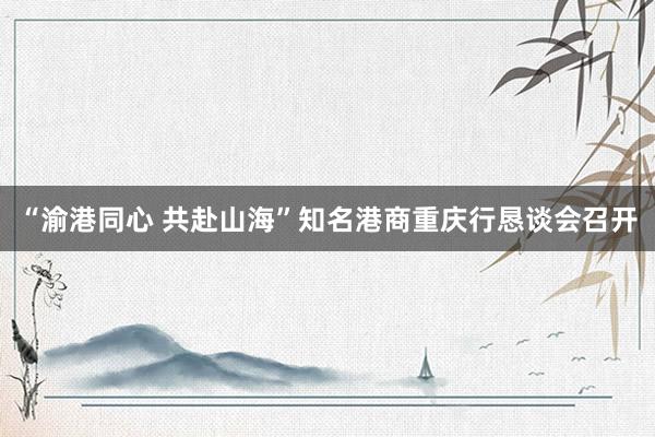 “渝港同心 共赴山海”知名港商重庆行恳谈会召开