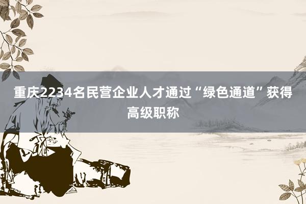 重庆2234名民营企业人才通过“绿色通道”获得高级职称