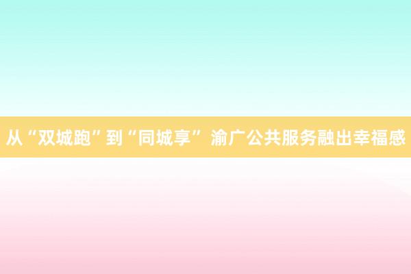 从“双城跑”到“同城享” 渝广公共服务融出幸福感