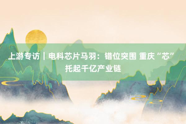 上游专访｜电科芯片马羽：错位突围 重庆“芯” 托起千亿产业链
