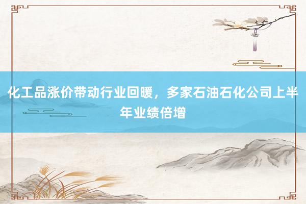 化工品涨价带动行业回暖，多家石油石化公司上半年业绩倍增