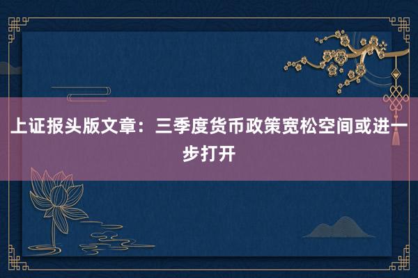 上证报头版文章：三季度货币政策宽松空间或进一步打开