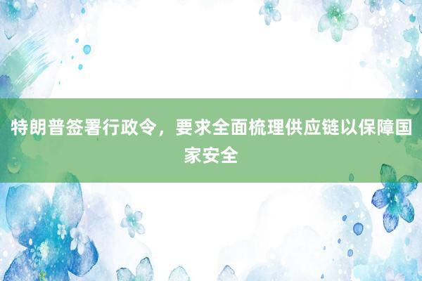 特朗普签署行政令，要求全面梳理供应链以保障国家安全