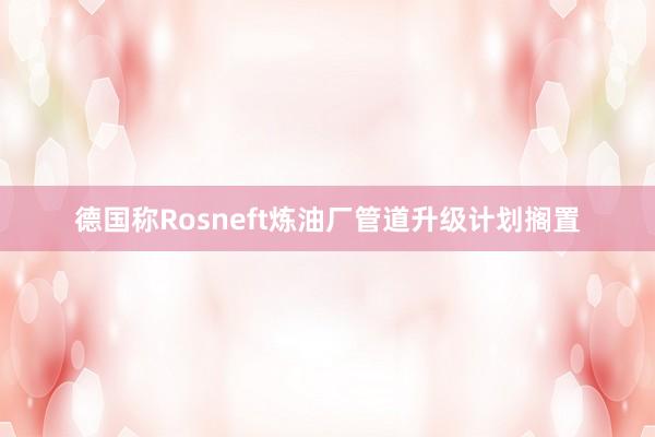 德国称Rosneft炼油厂管道升级计划搁置