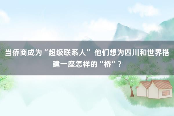当侨商成为“超级联系人” 他们想为四川和世界搭建一座怎样的“桥”？
