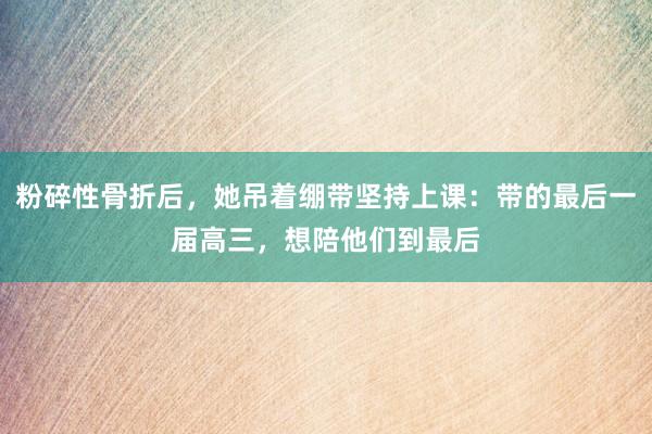 粉碎性骨折后，她吊着绷带坚持上课：带的最后一届高三，想陪他们到最后