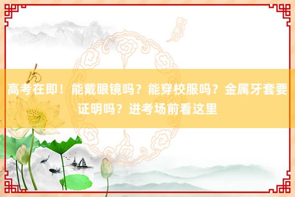 高考在即！能戴眼镜吗？能穿校服吗？金属牙套要证明吗？进考场前看这里