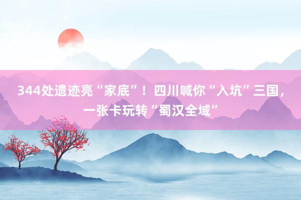 344处遗迹亮“家底”！四川喊你“入坑”三国，一张卡玩转“蜀汉全域”