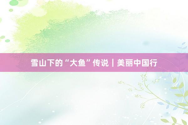 雪山下的“大鱼”传说｜美丽中国行