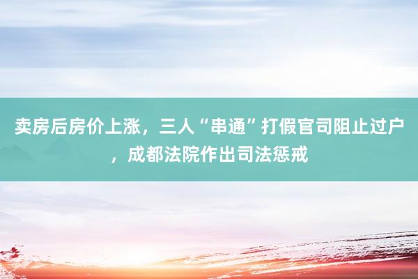卖房后房价上涨，三人“串通”打假官司阻止过户，成都法院作出司法惩戒