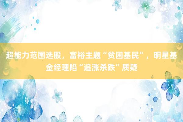 超能力范围选股，富裕主题“贫困基民”，明星基金经理陷“追涨杀跌”质疑
