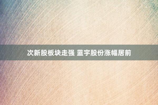次新股板块走强 蓝宇股份涨幅居前