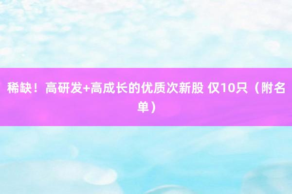 稀缺！高研发+高成长的优质次新股 仅10只（附名单）
