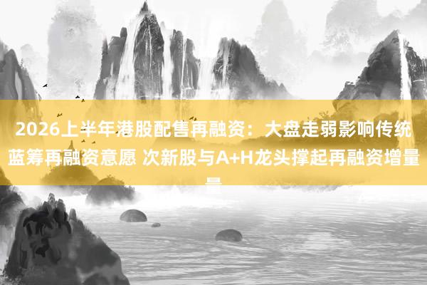 2026上半年港股配售再融资：大盘走弱影响传统蓝筹再融资意愿 次新股与A+H龙头撑起再融资增量