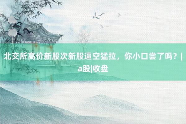 北交所高价新股次新股逼空猛拉，你小口尝了吗？|a股|收盘