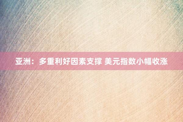 亚洲：多重利好因素支撑 美元指数小幅收涨