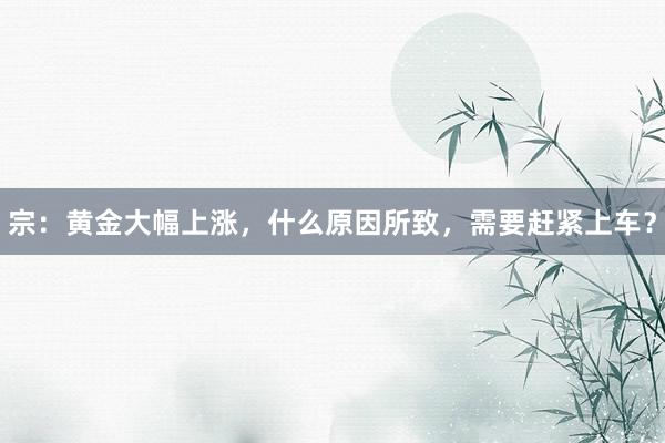 宗：黄金大幅上涨，什么原因所致，需要赶紧上车？