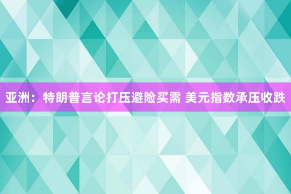 亚洲：特朗普言论打压避险买需 美元指数承压收跌