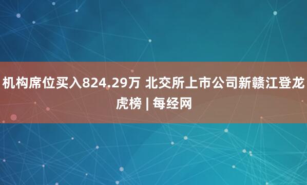机构席位买入824.29万 北交所上市公司新赣江登龙虎榜 | 每经网
