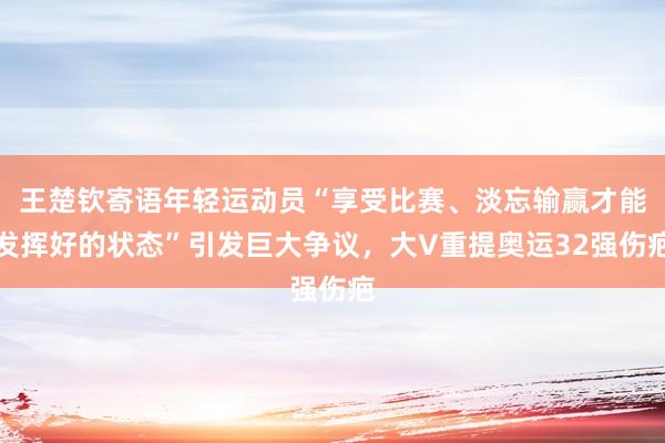 王楚钦寄语年轻运动员“享受比赛、淡忘输赢才能发挥好的状态”引发巨大争议，大V重提奥运32强伤疤