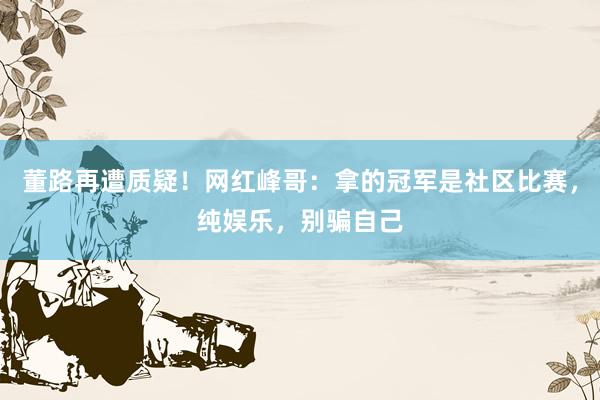 董路再遭质疑！网红峰哥：拿的冠军是社区比赛，纯娱乐，别骗自己