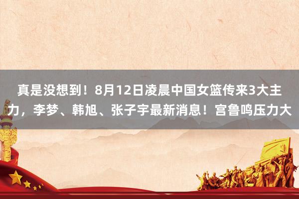真是没想到！8月12日凌晨中国女篮传来3大主力，李梦、韩旭、张子宇最新消息！宫鲁鸣压力大