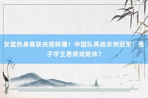 女篮热身赛获央视转播！中国队再战非洲冠军：张子宇王思雨或轮休？