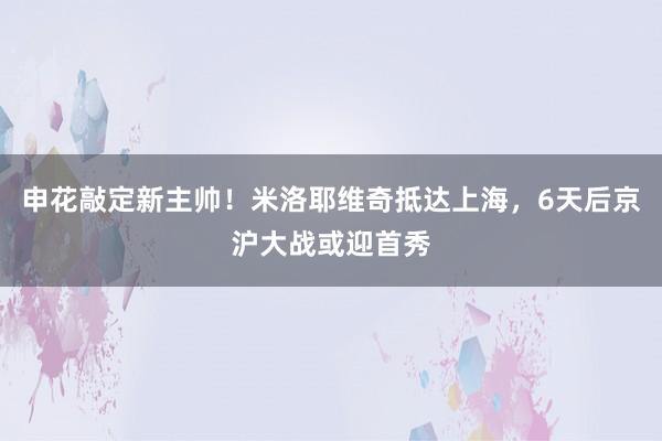 申花敲定新主帅！米洛耶维奇抵达上海，6天后京沪大战或迎首秀