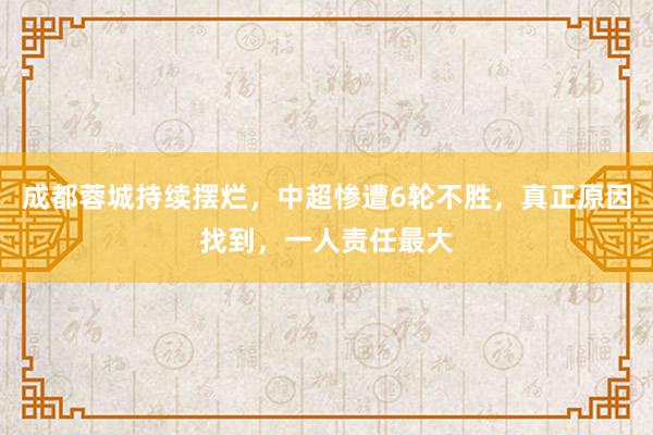 成都蓉城持续摆烂，中超惨遭6轮不胜，真正原因找到，一人责任最大