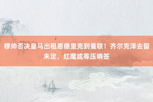穆帅否决皇马出租恩德里克到曼联！齐尔克泽去留未定，红魔或等压哨签