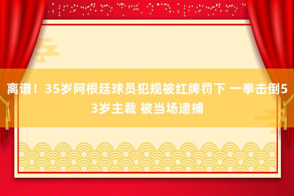 离谱！35岁阿根廷球员犯规被红牌罚下 一拳击倒53岁主裁 被当场逮捕