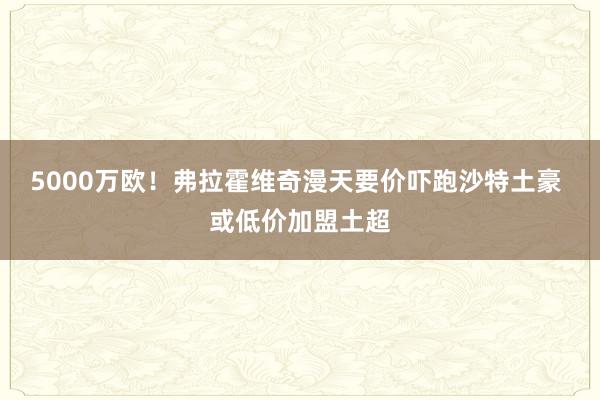 5000万欧！弗拉霍维奇漫天要价吓跑沙特土豪 或低价加盟土超