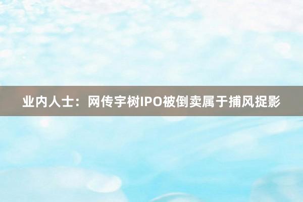 业内人士：网传宇树IPO被倒卖属于捕风捉影