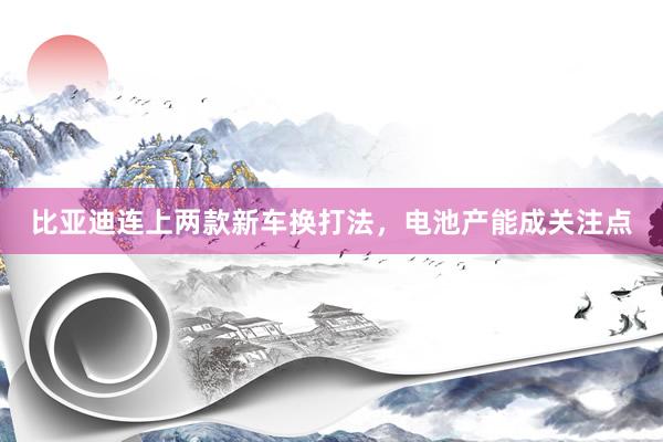 比亚迪连上两款新车换打法，电池产能成关注点