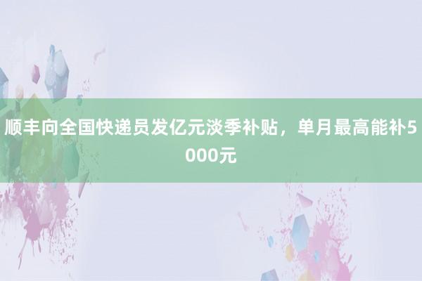 顺丰向全国快递员发亿元淡季补贴，单月最高能补5000元