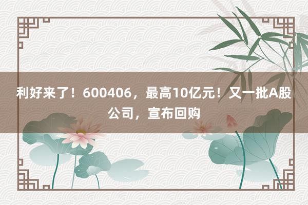 利好来了！600406，最高10亿元！又一批A股公司，宣布回购