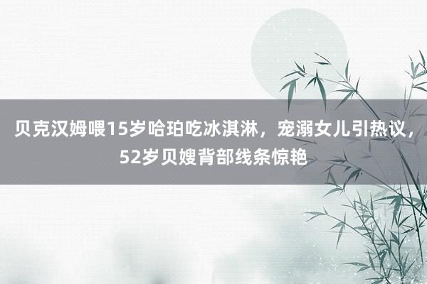 贝克汉姆喂15岁哈珀吃冰淇淋，宠溺女儿引热议，52岁贝嫂背部线条惊艳