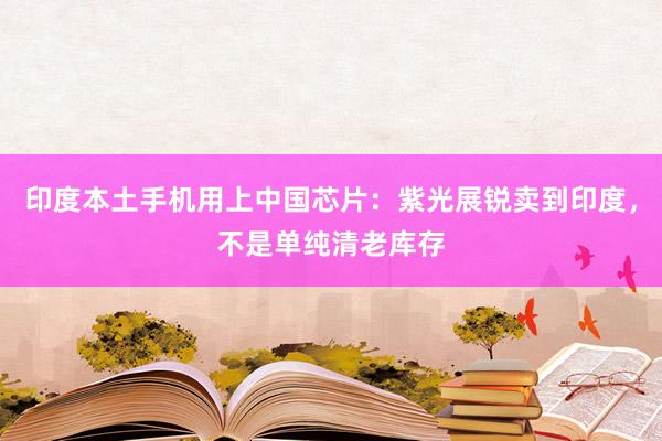 印度本土手机用上中国芯片：紫光展锐卖到印度，不是单纯清老库存