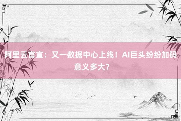 阿里云官宣：又一数据中心上线！AI巨头纷纷加码 意义多大？