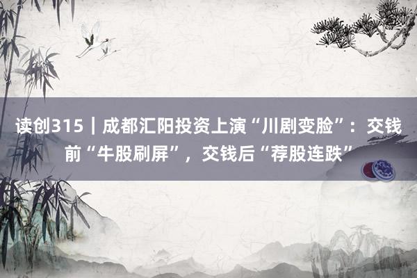 读创315｜成都汇阳投资上演“川剧变脸”：交钱前“牛股刷屏”，交钱后“荐股连跌”