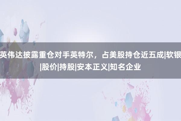 英伟达披露重仓对手英特尔，占美股持仓近五成|软银|股价|持股|安本正义|知名企业