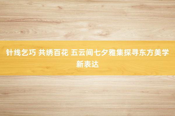 针线乞巧 共绣百花 五云间七夕雅集探寻东方美学新表达