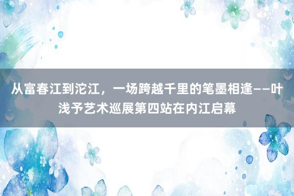 从富春江到沱江，一场跨越千里的笔墨相逢——叶浅予艺术巡展第四站在内江启幕