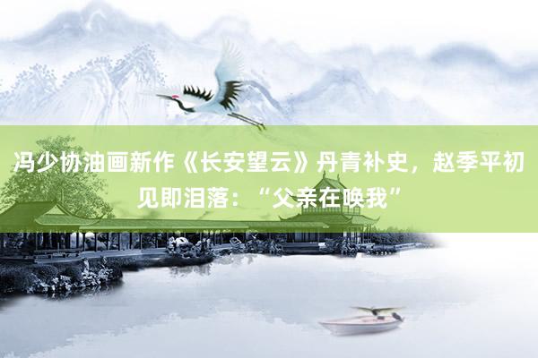 冯少协油画新作《长安望云》丹青补史，赵季平初见即泪落：“父亲在唤我”