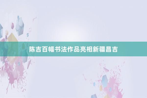陈吉百幅书法作品亮相新疆昌吉