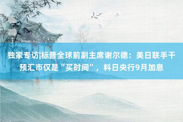 独家专访|标普全球前副主席谢尔德：美日联手干预汇市仅是“买时间”，料日央行9月加息
