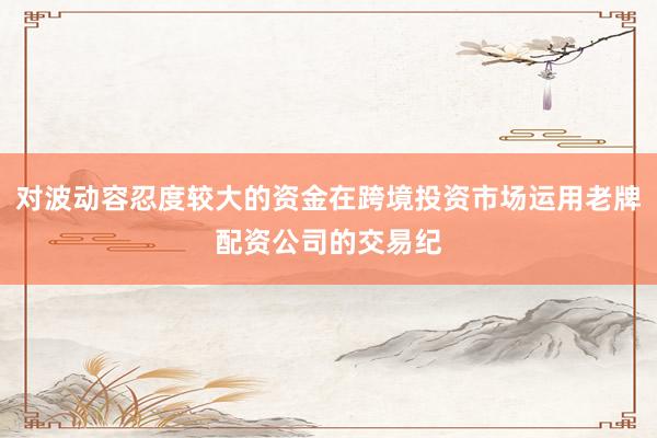 对波动容忍度较大的资金在跨境投资市场运用老牌配资公司的交易纪