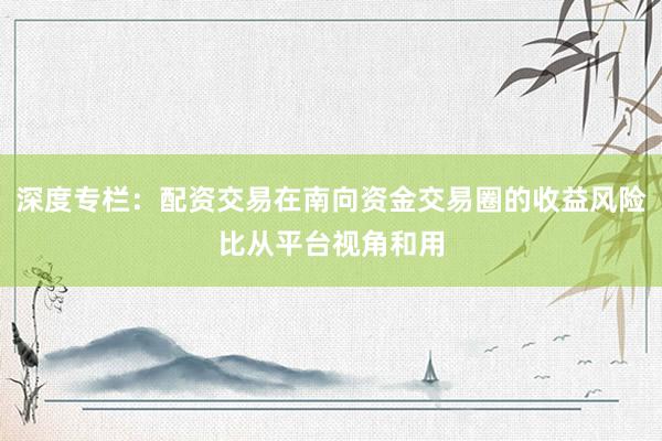 深度专栏：配资交易在南向资金交易圈的收益风险比从平台视角和用